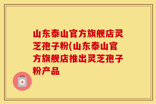 山东泰山官方旗舰店灵芝孢子粉(山东泰山官方旗舰店推出灵芝孢子粉产品