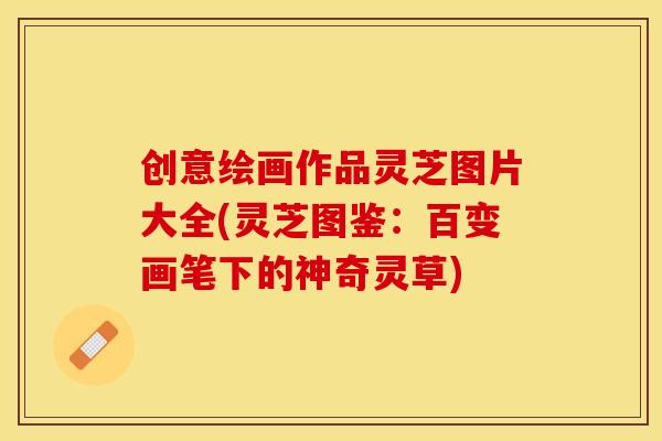 创意绘画作品灵芝图片大全(灵芝图鉴：百变画笔下的神奇灵草)