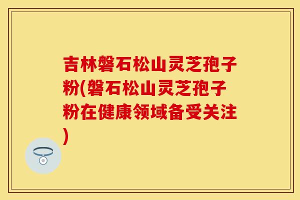 吉林磐石松山灵芝孢子粉(磐石松山灵芝孢子粉在健康领域备受关注) 吉林磐石松山灵芝孢子粉(磐石松山灵芝孢子粉在健康领域备受关注)