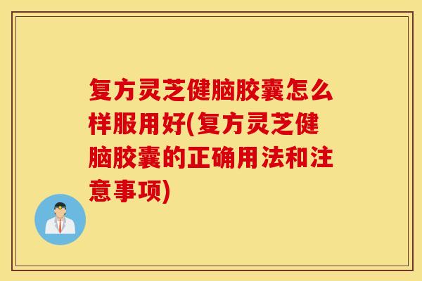 复方灵芝健脑胶囊怎么样服用好(复方灵芝健脑胶囊的正确用法和注意事项)