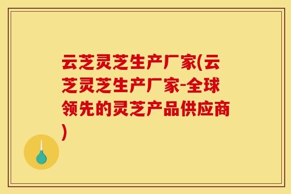 云芝灵芝生产厂家(云芝灵芝生产厂家-全球领先的灵芝产品供应商)