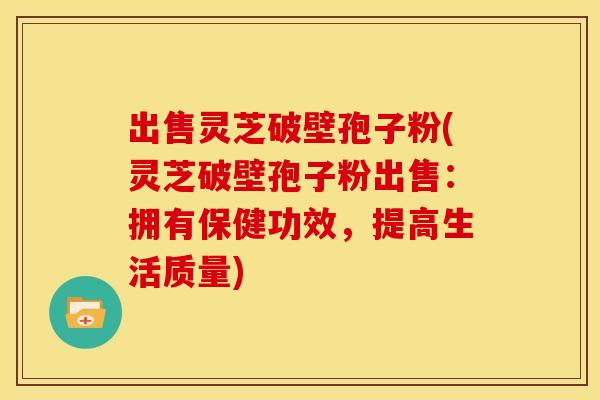 出售灵芝破壁孢子粉(灵芝破壁孢子粉出售：拥有保健功效，提高生活质量)