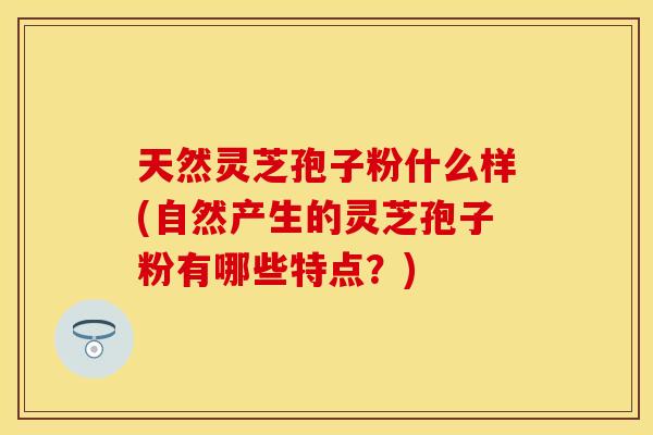 天然灵芝孢子粉什么样(自然产生的灵芝孢子粉有哪些特点？)