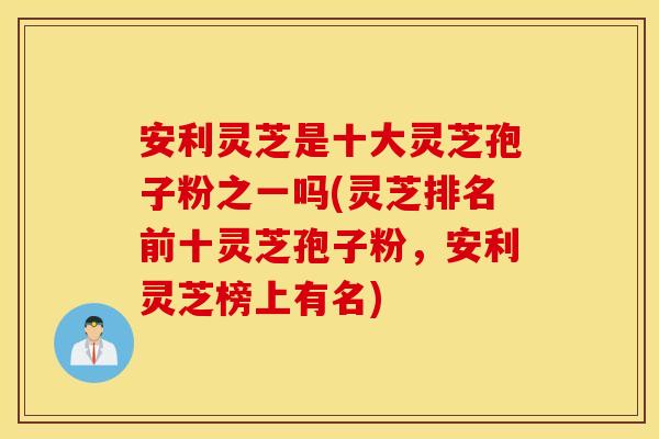 安利灵芝是十大灵芝孢子粉之一吗(灵芝排名前十灵芝孢子粉，安利灵芝榜上有名)