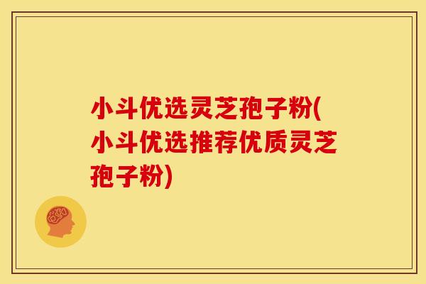 小斗优选灵芝孢子粉(小斗优选推荐优质灵芝孢子粉)