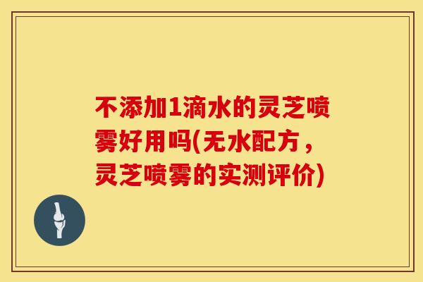 不添加1滴水的灵芝喷雾好用吗(无水配方，灵芝喷雾的实测评价)
