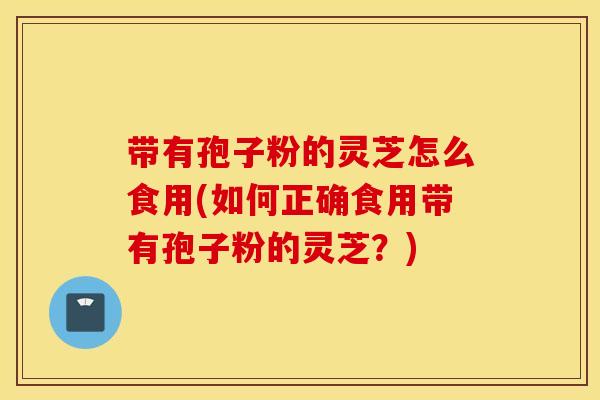 带有孢子粉的灵芝怎么食用(如何正确食用带有孢子粉的灵芝?) 带有孢子粉的灵芝怎么食用(如何正确食用带有孢子粉的灵芝?)