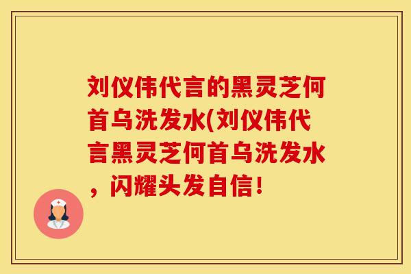 刘仪伟代言的黑灵芝何首乌洗发水(刘仪伟代言黑灵芝何首乌洗发水，闪耀头发自信！