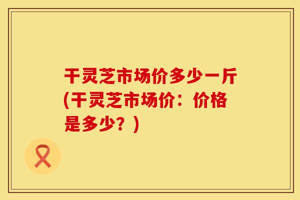 干灵芝市场价多少一斤(干灵芝市场价：价格是多少？)
