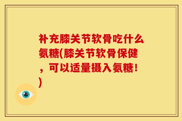 补充膝关节软骨吃什么氨糖(膝关节软骨保健，可以适量摄入氨糖！)