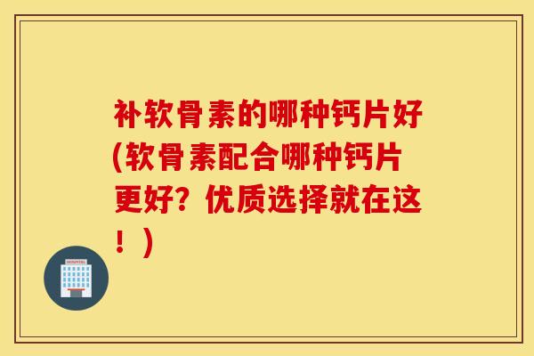 补软骨素的哪种钙片好(软骨素配合哪种钙片更好？优质选择就在这！)