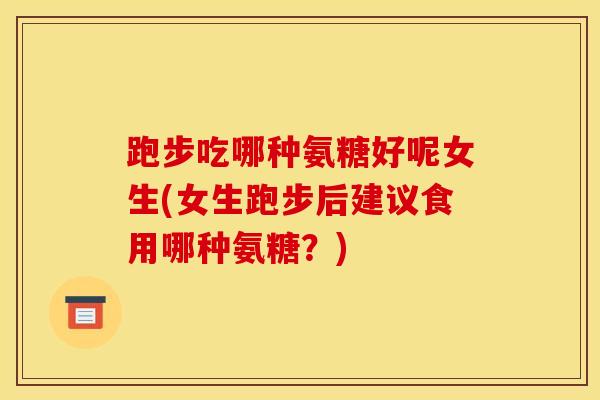 跑步吃哪种氨糖好呢女生(女生跑步后建议食用哪种氨糖？)
