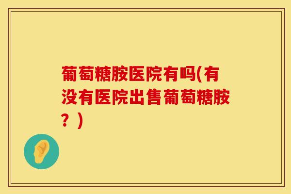葡萄糖胺医院有吗(有没有医院出售葡萄糖胺？)