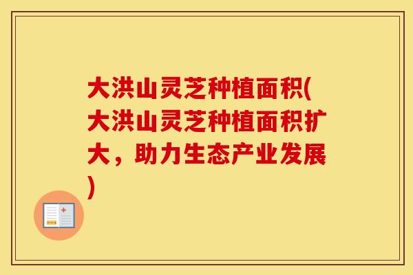 大洪山灵芝种植面积(大洪山灵芝种植面积扩大，助力生态产业发展)