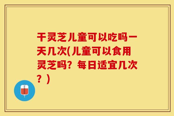 干灵芝儿童可以吃吗一天几次(儿童可以食用灵芝吗？每日适宜几次？)