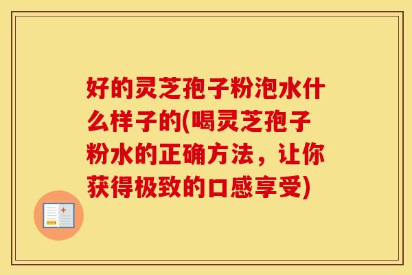 好的灵芝孢子粉泡水什么样子的(喝灵芝孢子粉水的正确方法，让你获得极致的口感享受)