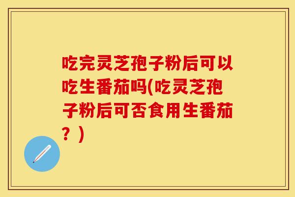 吃完灵芝孢子粉后可以吃生番茄吗(吃灵芝孢子粉后可否食用生番茄？)