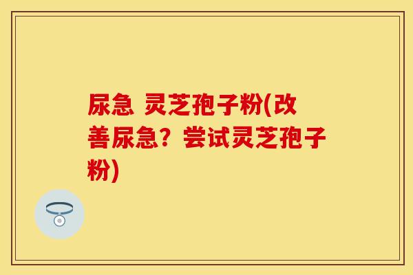 尿急 灵芝孢子粉(改善尿急？尝试灵芝孢子粉)