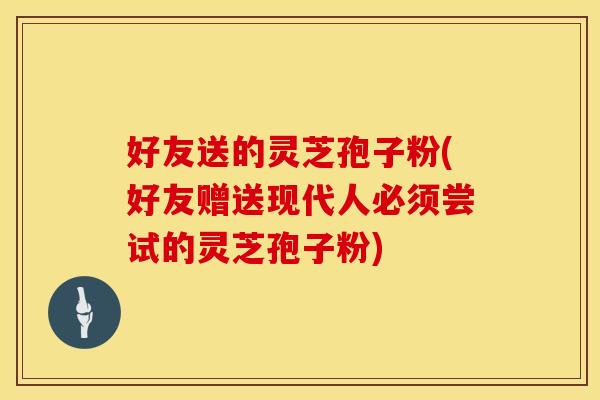 好友送的灵芝孢子粉(好友赠送现代人必须尝试的灵芝孢子粉)