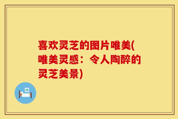 喜欢灵芝的图片唯美(唯美灵感：令人陶醉的灵芝美景)