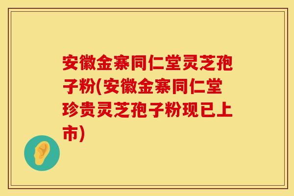 安徽金寨同仁堂灵芝孢子粉(安徽金寨同仁堂珍贵灵芝孢子粉现已上市)