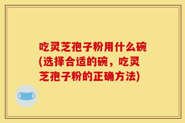 吃灵芝孢子粉用什么碗(选择合适的碗，吃灵芝孢子粉的正确方法)