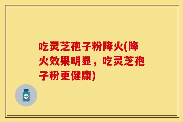 吃灵芝孢子粉降火(降火效果明显，吃灵芝孢子粉更健康)