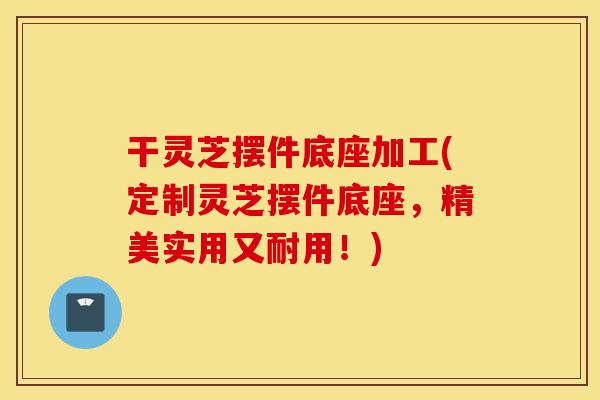 干灵芝摆件底座加工(定制灵芝摆件底座，精美实用又耐用！)