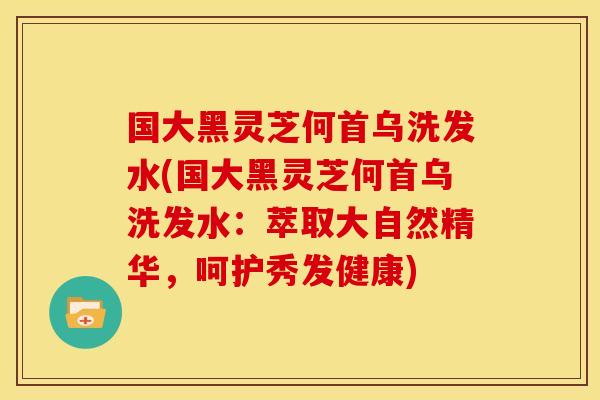 国大黑灵芝何首乌洗发水(国大黑灵芝何首乌洗发水：萃取大自然精华，呵护秀发健康)