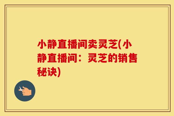 小静直播间卖灵芝(小静直播间：灵芝的销售秘诀)