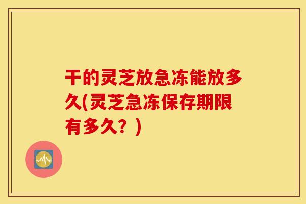 干的灵芝放急冻能放多久(灵芝急冻保存期限有多久？)