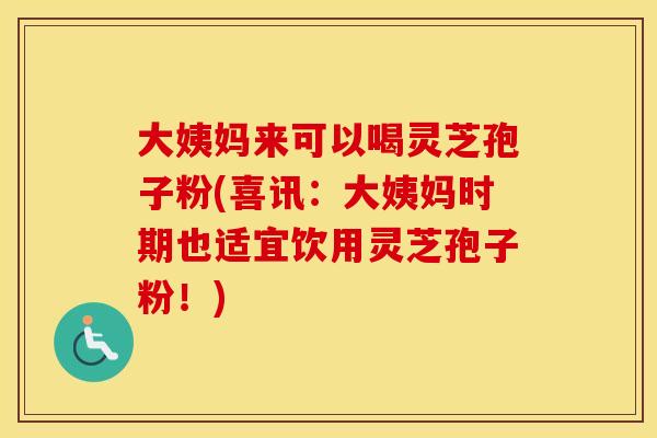 大姨妈来可以喝灵芝孢子粉(喜讯：大姨妈时期也适宜饮用灵芝孢子粉！)