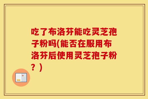 吃了布洛芬能吃灵芝孢子粉吗(能否在服用布洛芬后使用灵芝孢子粉？)