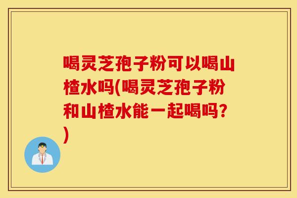 喝灵芝孢子粉可以喝山楂水吗(喝灵芝孢子粉和山楂水能一起喝吗？)