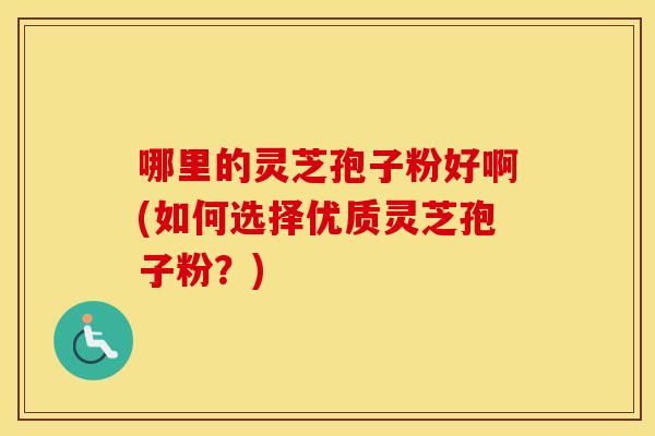 哪里的灵芝孢子粉好啊(如何选择优质灵芝孢子粉?) 哪里的灵芝孢子粉好啊(如何选择优质灵芝孢子粉?)