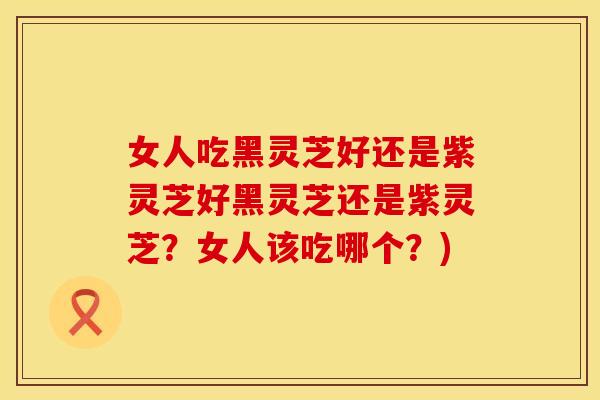 女人吃黑灵芝好还是紫灵芝好黑灵芝还是紫灵芝？女人该吃哪个？)