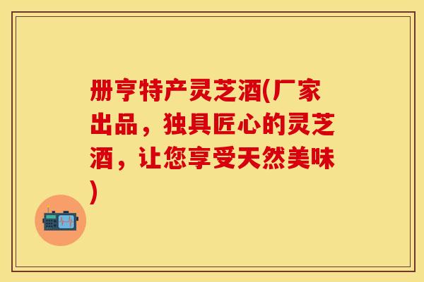 册亨特产灵芝酒(厂家出品，独具匠心的灵芝酒，让您享受天然美味)