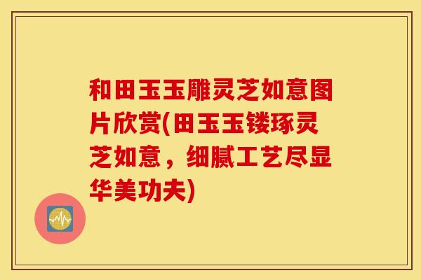 和田玉玉雕灵芝如意图片欣赏(田玉玉镂琢灵芝如意，细腻工艺尽显华美功夫)