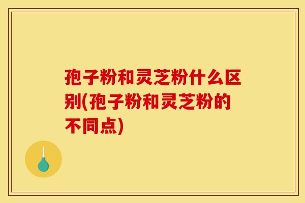孢子粉和灵芝粉什么区别(孢子粉和灵芝粉的不同点)