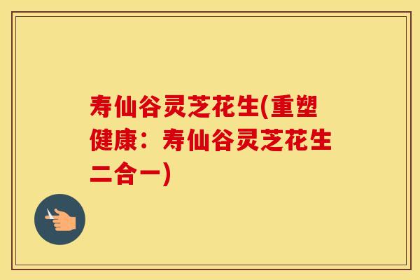 寿仙谷灵芝花生(重塑健康：寿仙谷灵芝花生二合一)