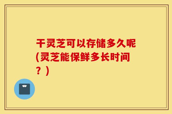 干灵芝可以存储多久呢(灵芝能保鲜多长时间？)