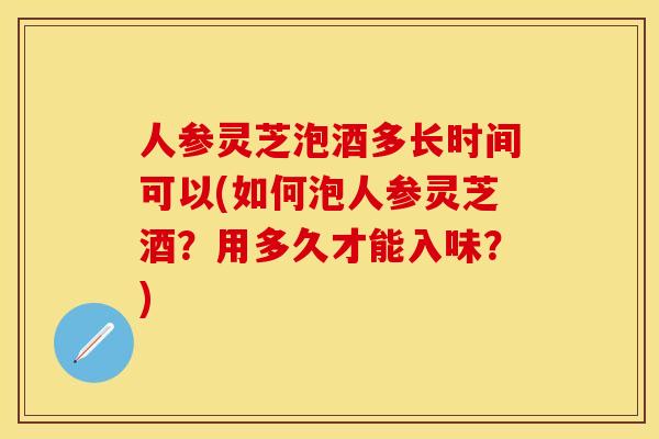人参灵芝泡酒多长时间可以(如何泡人参灵芝酒？用多久才能入味？)