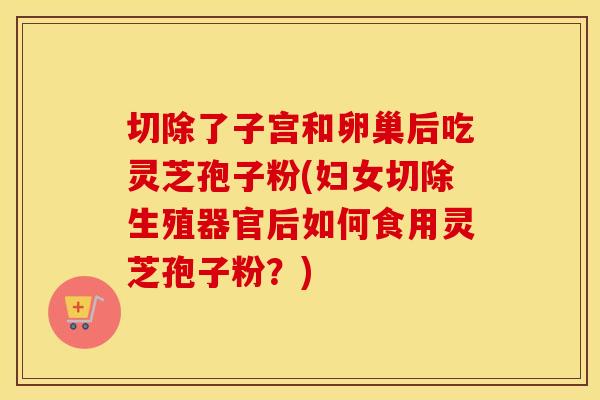 切除了子宫和卵巢后吃灵芝孢子粉(妇女切除生殖器官后如何食用灵芝孢子粉？)