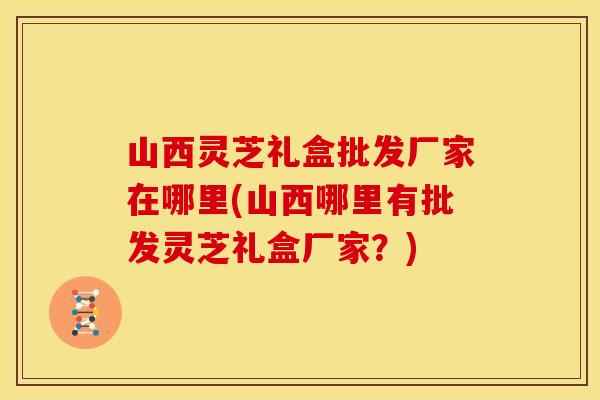 山西灵芝礼盒批发厂家在哪里(山西哪里有批发灵芝礼盒厂家？)