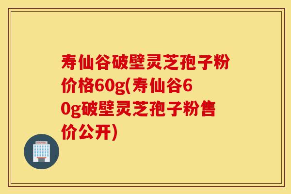 寿仙谷破壁灵芝孢子粉价格60g(寿仙谷60g破壁灵芝孢子粉售价公开)
