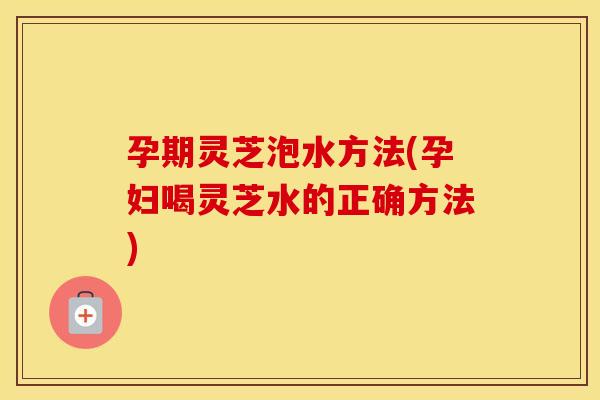 孕期灵芝泡水方法(孕妇喝灵芝水的正确方法) 孕期灵芝泡水方法(孕妇喝灵芝水的正确方法)