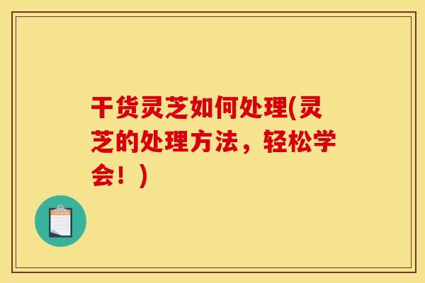 干货灵芝如何处理(灵芝的处理方法，轻松学会！)