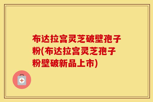 布达拉宫灵芝破壁孢子粉(布达拉宫灵芝孢子粉壁破新品上市)