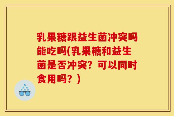 乳果糖跟益生菌冲突吗能吃吗(乳果糖和益生菌是否冲突？可以同时食用吗？)
