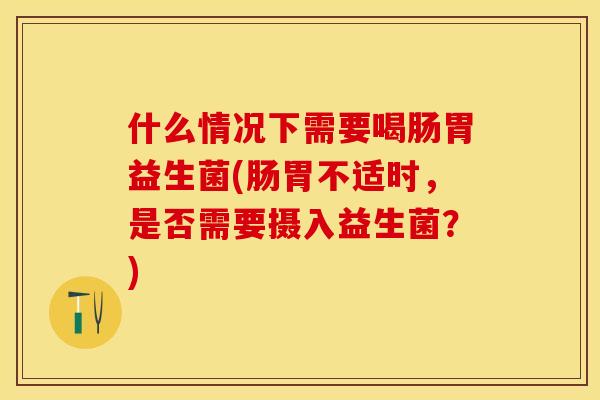 什么情况下需要喝肠胃益生菌(肠胃不适时,是否需要摄入益生菌?) 什么情况下需要喝肠胃益生菌(肠胃不适时,是否需要摄入益生菌?)